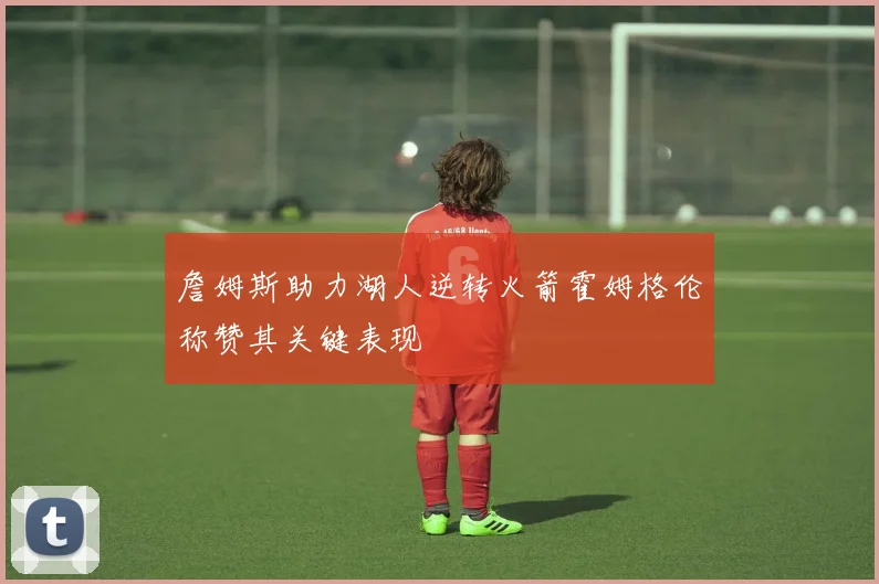 詹姆斯助力湖人逆转火箭霍姆格伦称赞其关键表现