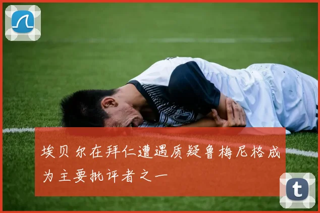 埃贝尔在拜仁遭遇质疑鲁梅尼格成为主要批评者之一