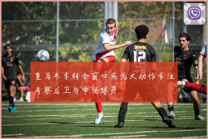 皇马冬季转会窗口或无大动作专注考察后卫与中场球员