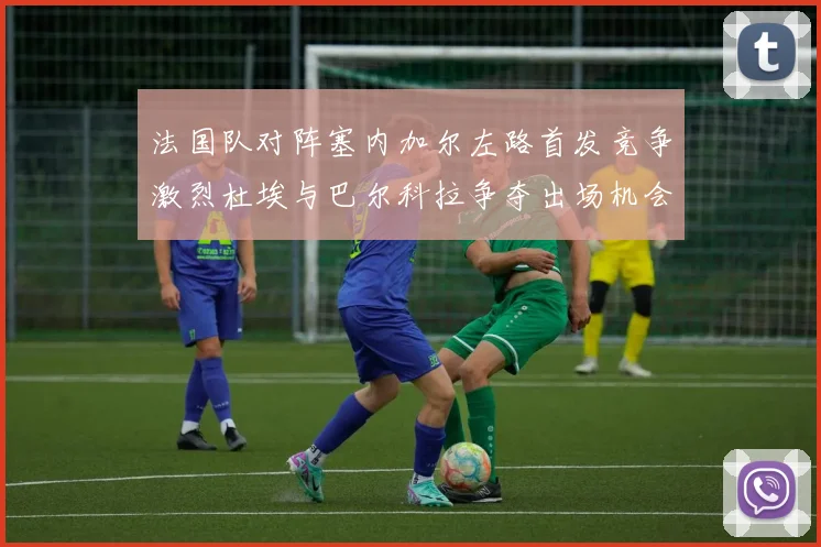 法国队对阵塞内加尔左路首发竞争激烈杜埃与巴尔科拉争夺出场机会