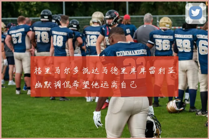 格里马尔多抵达马德里库库雷利亚幽默调侃希望他远离自己