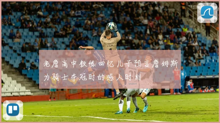 老詹高中教练回忆儿子预言詹姆斯为骑士夺冠时的感人时刻