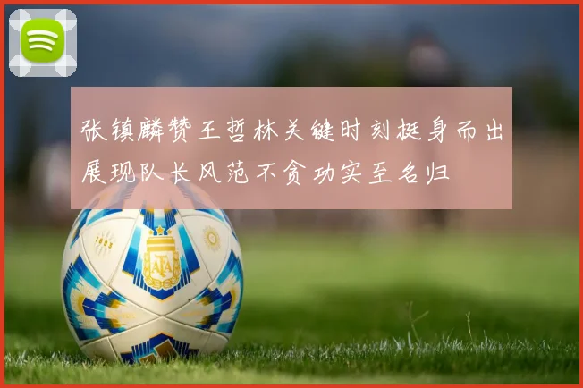 张镇麟赞王哲林关键时刻挺身而出展现队长风范不贪功实至名归