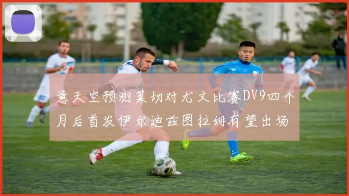 意天空预测莱切对尤文比赛DV9四个月后首发伊尔迪兹图拉姆有望出场