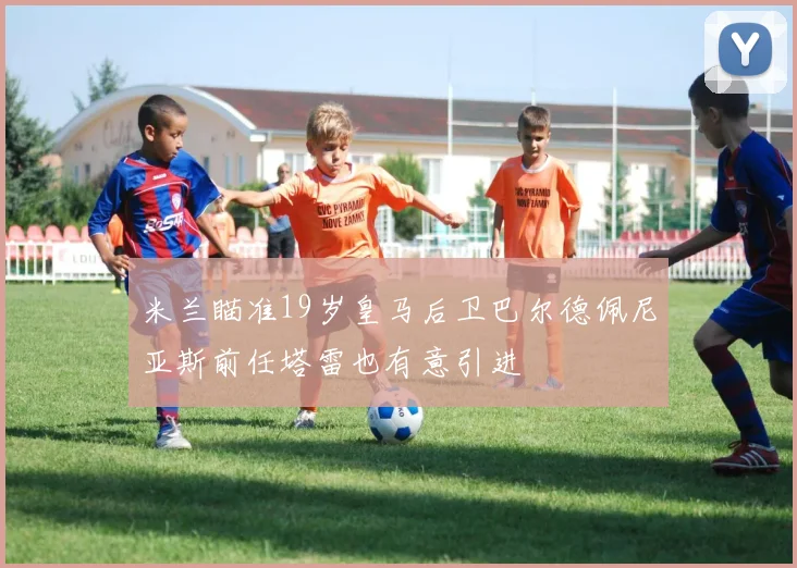 米兰瞄准19岁皇马后卫巴尔德佩尼亚斯前任塔雷也有意引进