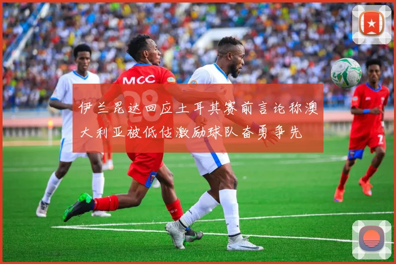 伊兰昆达回应土耳其赛前言论称澳大利亚被低估激励球队奋勇争先