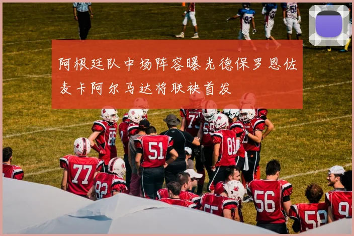 阿根廷队中场阵容曝光德保罗恩佐麦卡阿尔马达将联袂首发