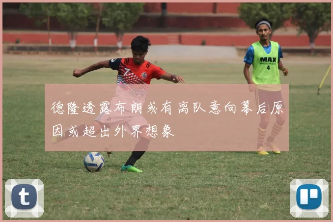 德隆透露布朗或有离队意向幕后原因或超出外界想象