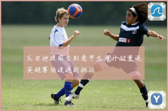 瓦尔迪提前告别意甲生涯计划重返英超赛场追逐新挑战