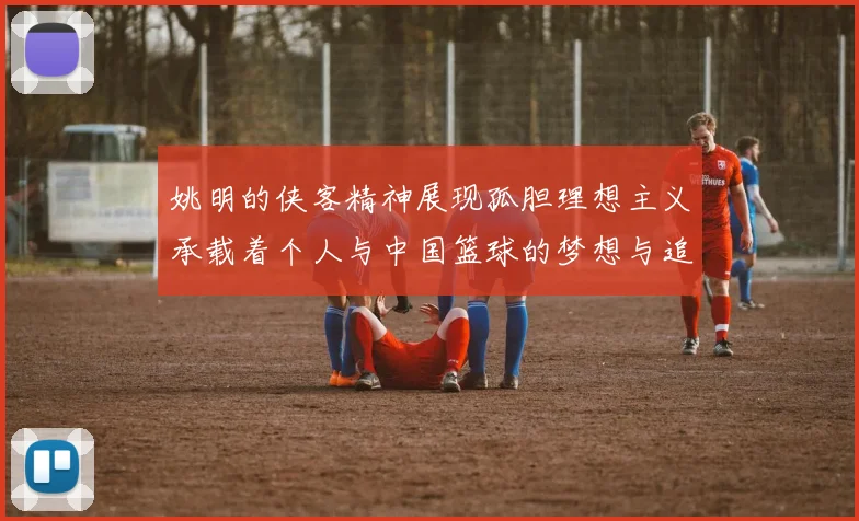 姚明的侠客精神展现孤胆理想主义承载着个人与中国篮球的梦想与追求